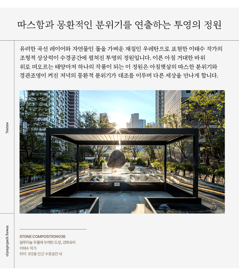 유려한 곡선 레이어와 자연물인 돌을 가벼운 재질인 우레탄으로 표현한 이태수 작가의  조형적 상상력이 수경공간에 펼쳐진 투영의 정원입니다. 이른 아침 거대한 바위  위로 떠오르는 태양마저 하나의 작품이 되는 이 정원은 아침햇살의 따스한 분위기와  경관조명이 켜진 저녁의 몽환적 분위기가 대조를 이루며 다른 세상을 만나게 합니다.